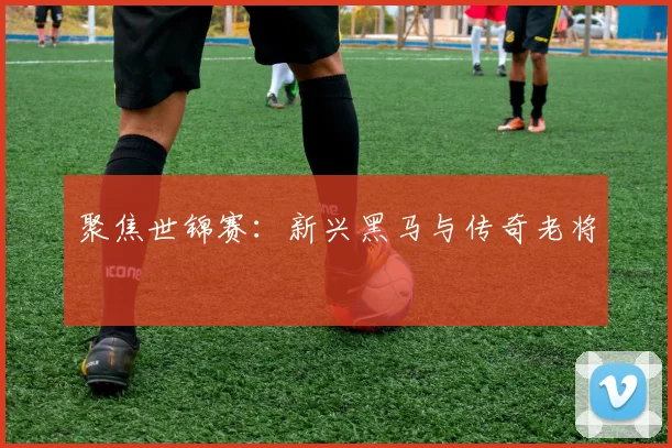 聚焦世锦赛:新兴黑马与传奇老将